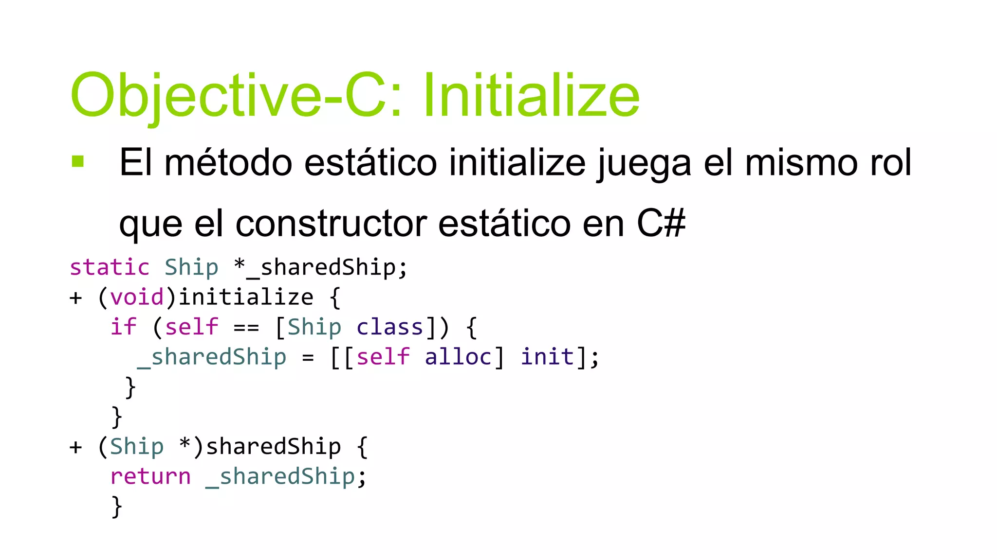 Objective-C: Initialize
 El método estático initialize juega el mismo rol
   que el constructor estático en C#
static Ship *_sharedShip;
+ (void)initialize {
   if (self == [Ship class]) {
     _sharedShip = [[self alloc] init];
    }
   }
+ (Ship *)sharedShip {
   return _sharedShip;
   }
 