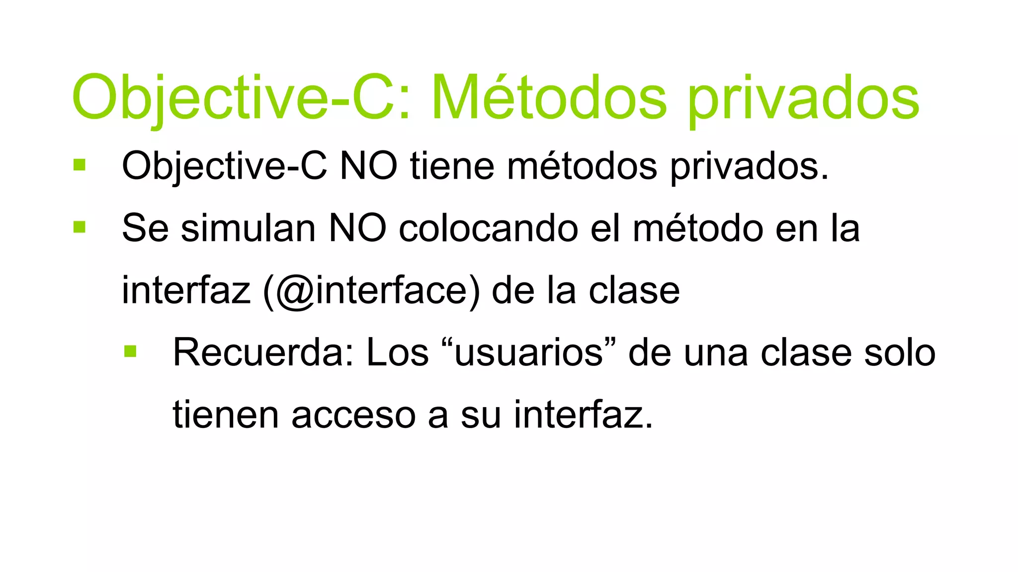 Objective-C: Métodos privados
 Objective-C NO tiene métodos privados.
 Se simulan NO colocando el método en la
  interfaz (@interface) de la clase
   Recuerda: Los “usuarios” de una clase solo
     tienen acceso a su interfaz.
 