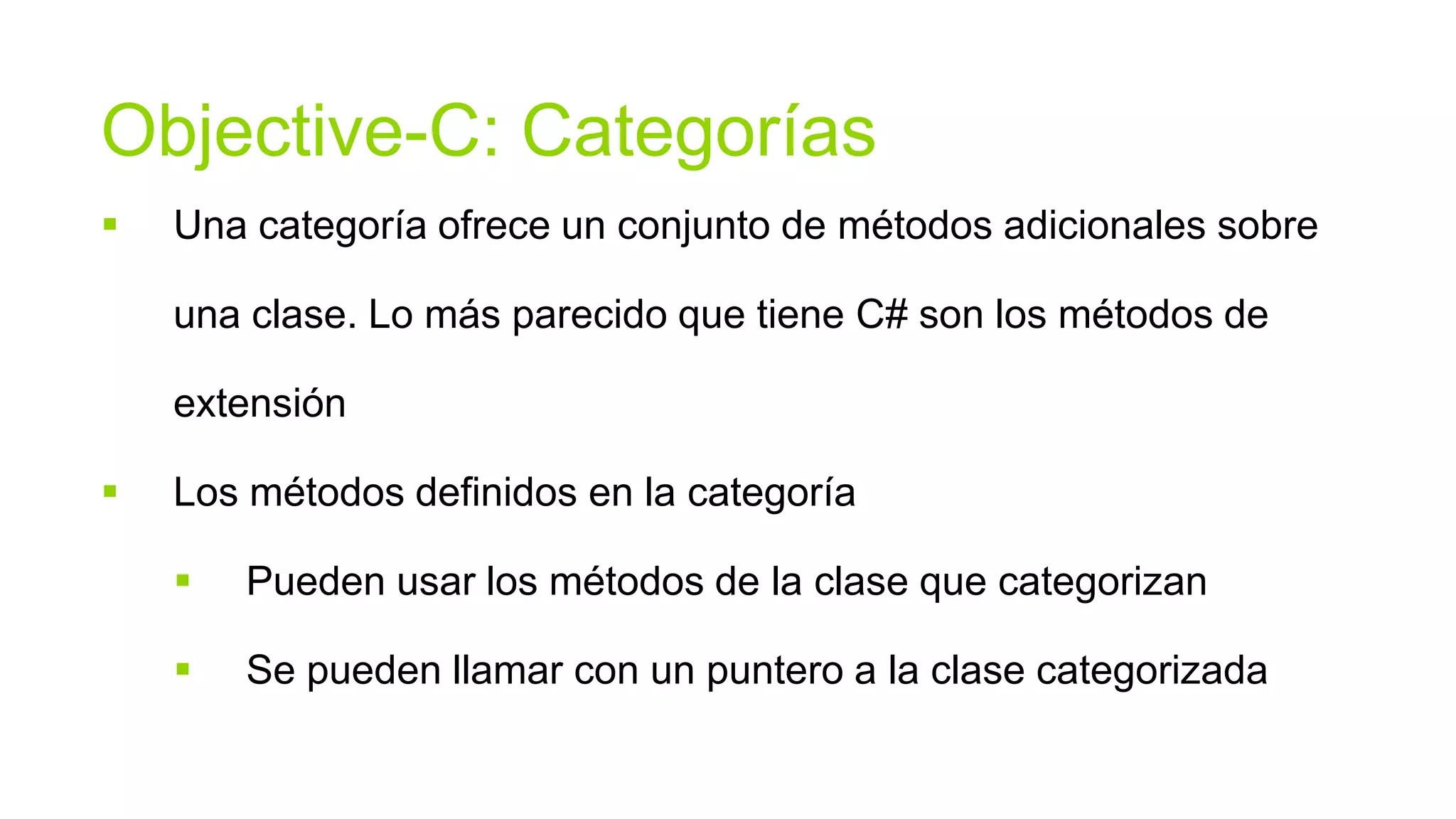 Objective-C: Categorías
   Una categoría ofrece un conjunto de métodos adicionales sobre

    una clase. Lo más parecido que tiene C# son los métodos de

    extensión

   Los métodos definidos en la categoría

       Pueden usar los métodos de la clase que categorizan

       Se pueden llamar con un puntero a la clase categorizada
 