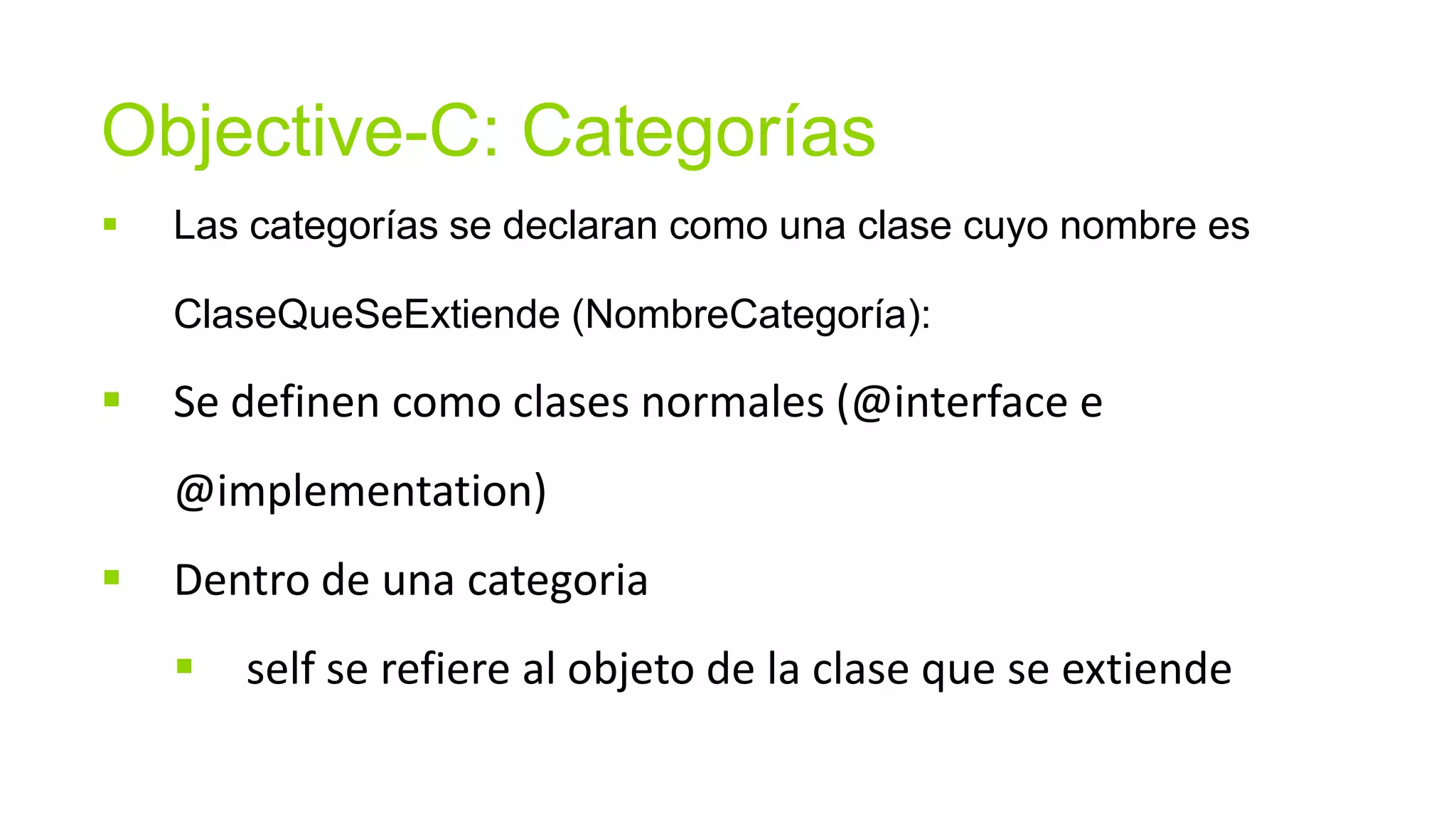 Objective-C: Categorías
   Las categorías se declaran como una clase cuyo nombre es

    ClaseQueSeExtiende (NombreCategoría):

   Se definen como clases normales (@interface e
    @implementation)
   Dentro de una categoria
       self se refiere al objeto de la clase que se extiende
 