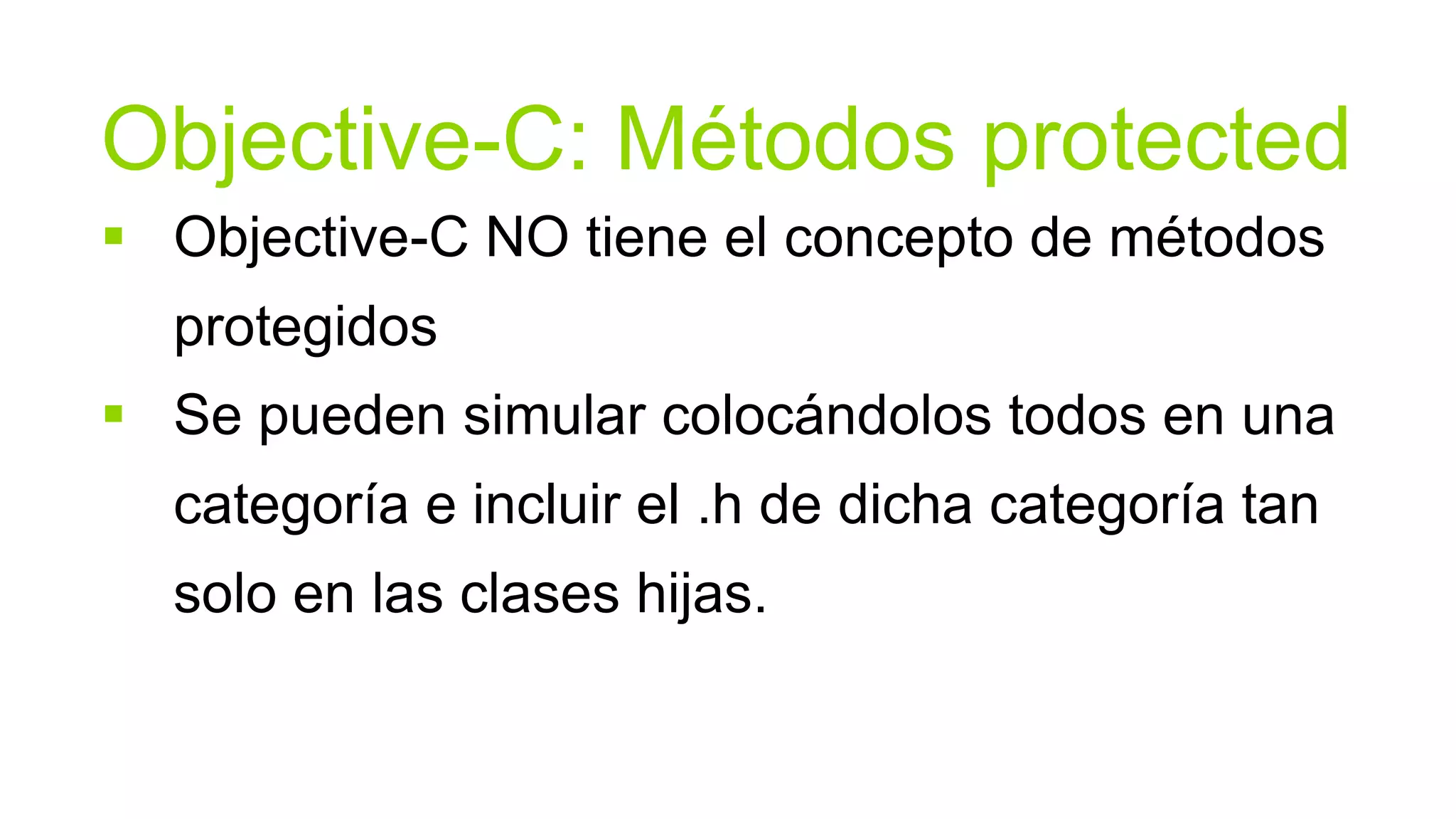 Objective-C: Métodos protected
 Objective-C NO tiene el concepto de métodos
  protegidos
 Se pueden simular colocándolos todos en una
  categoría e incluir el .h de dicha categoría tan
  solo en las clases hijas.
 