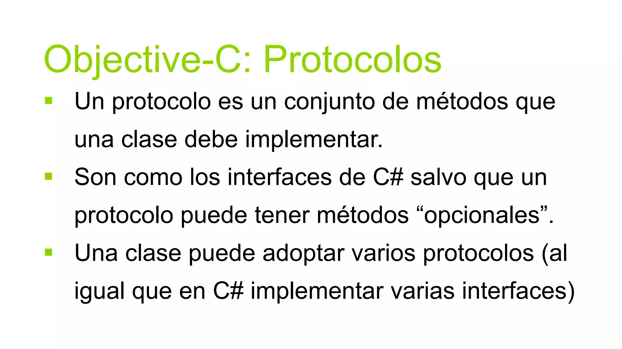 Objective-C: Protocolos
 Un protocolo es un conjunto de métodos que
  una clase debe implementar.
 Son como los interfaces de C# salvo que un
  protocolo puede tener métodos “opcionales”.
 Una clase puede adoptar varios protocolos (al
  igual que en C# implementar varias interfaces)
 