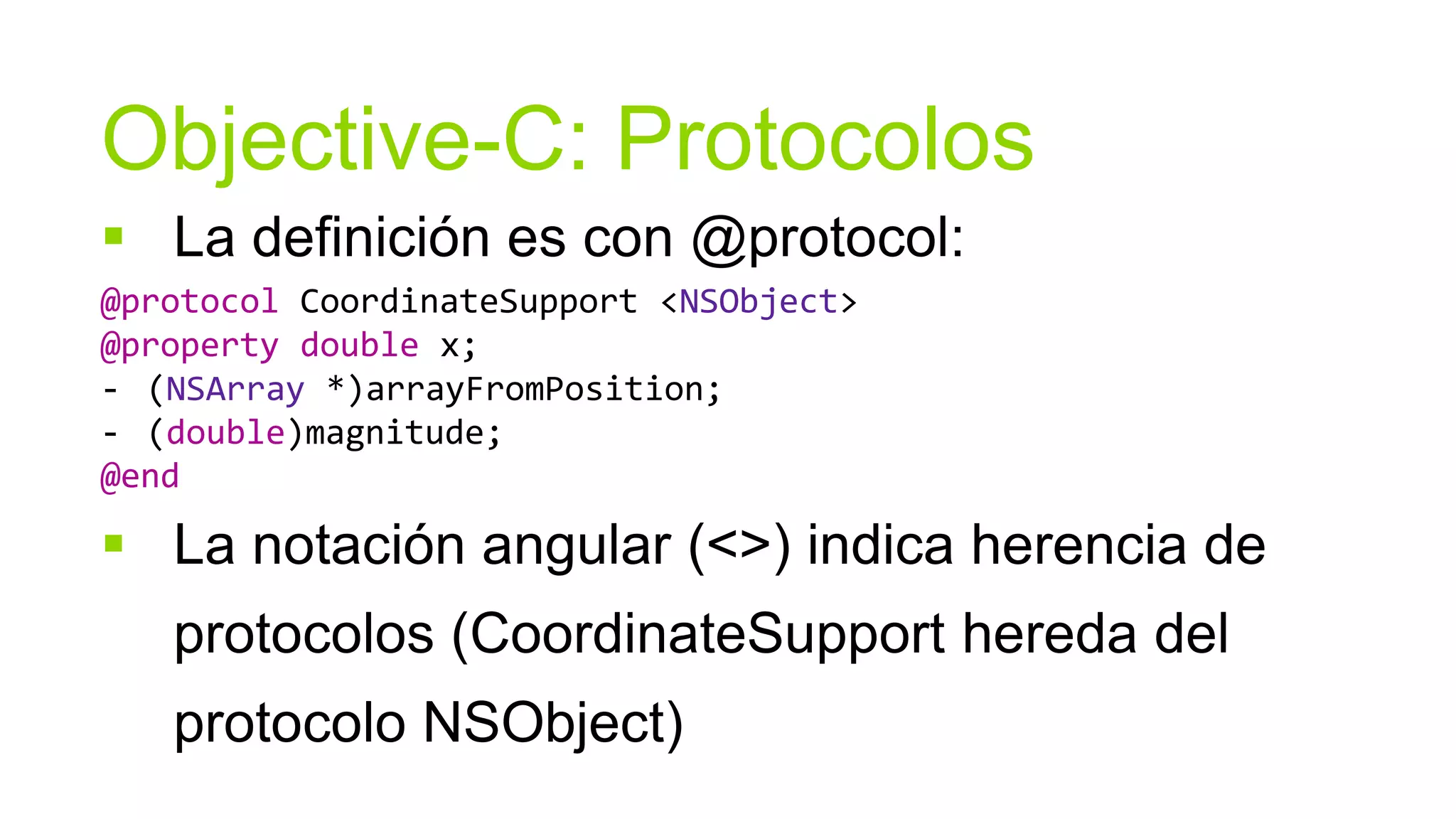 Objective-C: Protocolos
 La definición es con @protocol:
@protocol CoordinateSupport <NSObject>
@property double x;
- (NSArray *)arrayFromPosition;
- (double)magnitude;
@end

 La notación angular (<>) indica herencia de
   protocolos (CoordinateSupport hereda del
   protocolo NSObject)
 