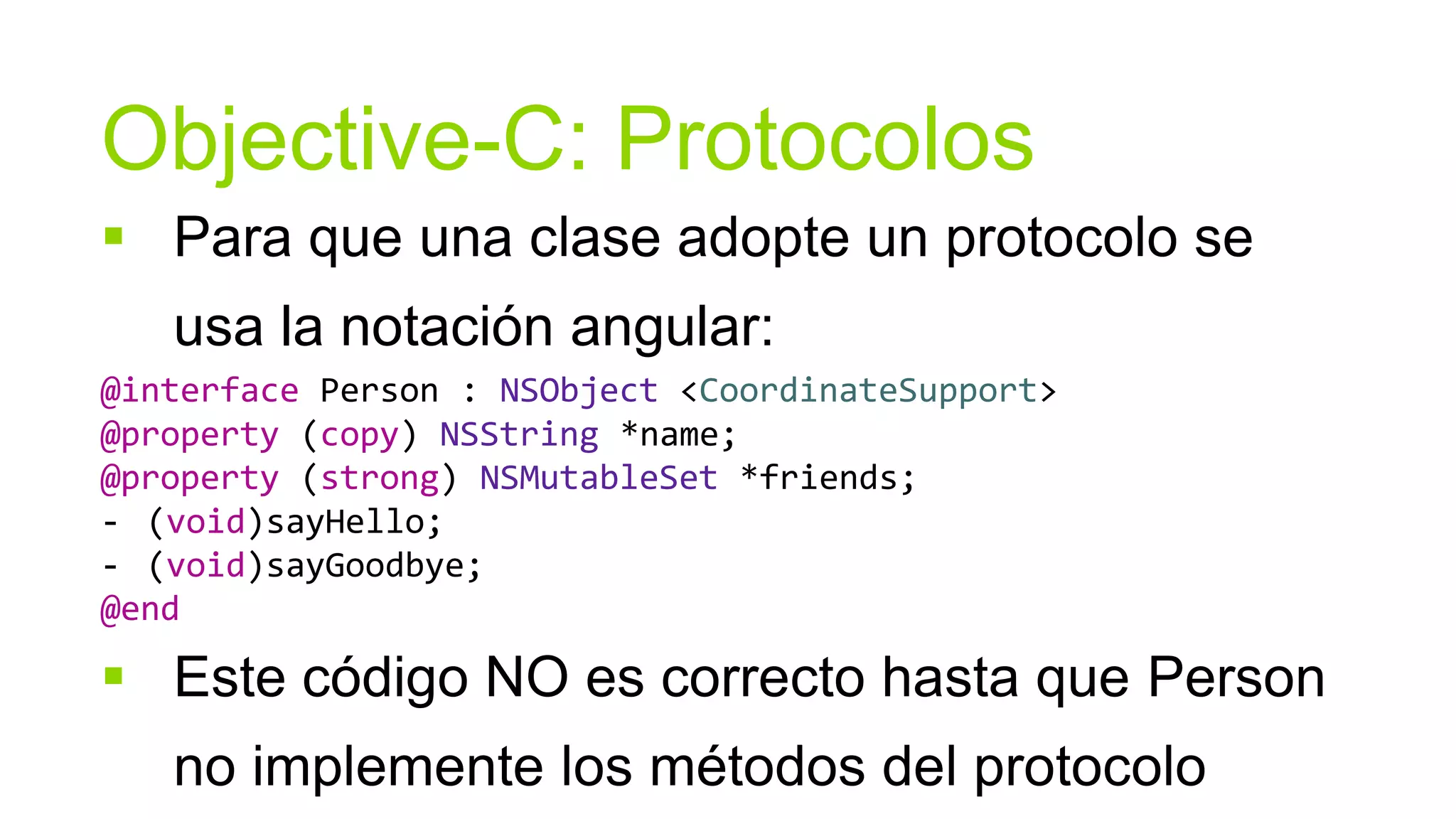 Objective-C: Protocolos
 Para que una clase adopte un protocolo se
   usa la notación angular:
@interface Person : NSObject <CoordinateSupport>
@property (copy) NSString *name;
@property (strong) NSMutableSet *friends;
- (void)sayHello;
- (void)sayGoodbye;
@end

 Este código NO es correcto hasta que Person
   no implemente los métodos del protocolo
 