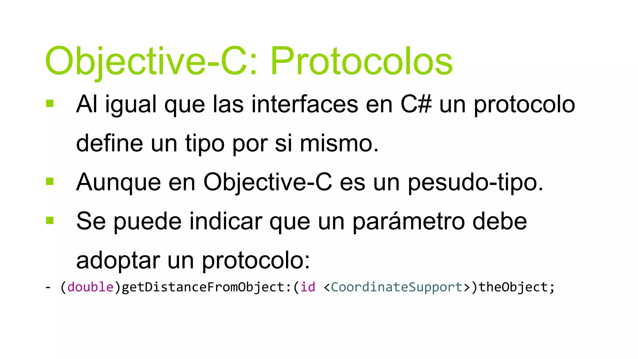Objective-C: Protocolos
 Al igual que las interfaces en C# un protocolo
    define un tipo por si mismo.
 Aunque en Objective-C es un pesudo-tipo.
 Se puede indicar que un parámetro debe
    adoptar un protocolo:
- (double)getDistanceFromObject:(id <CoordinateSupport>)theObject;
 