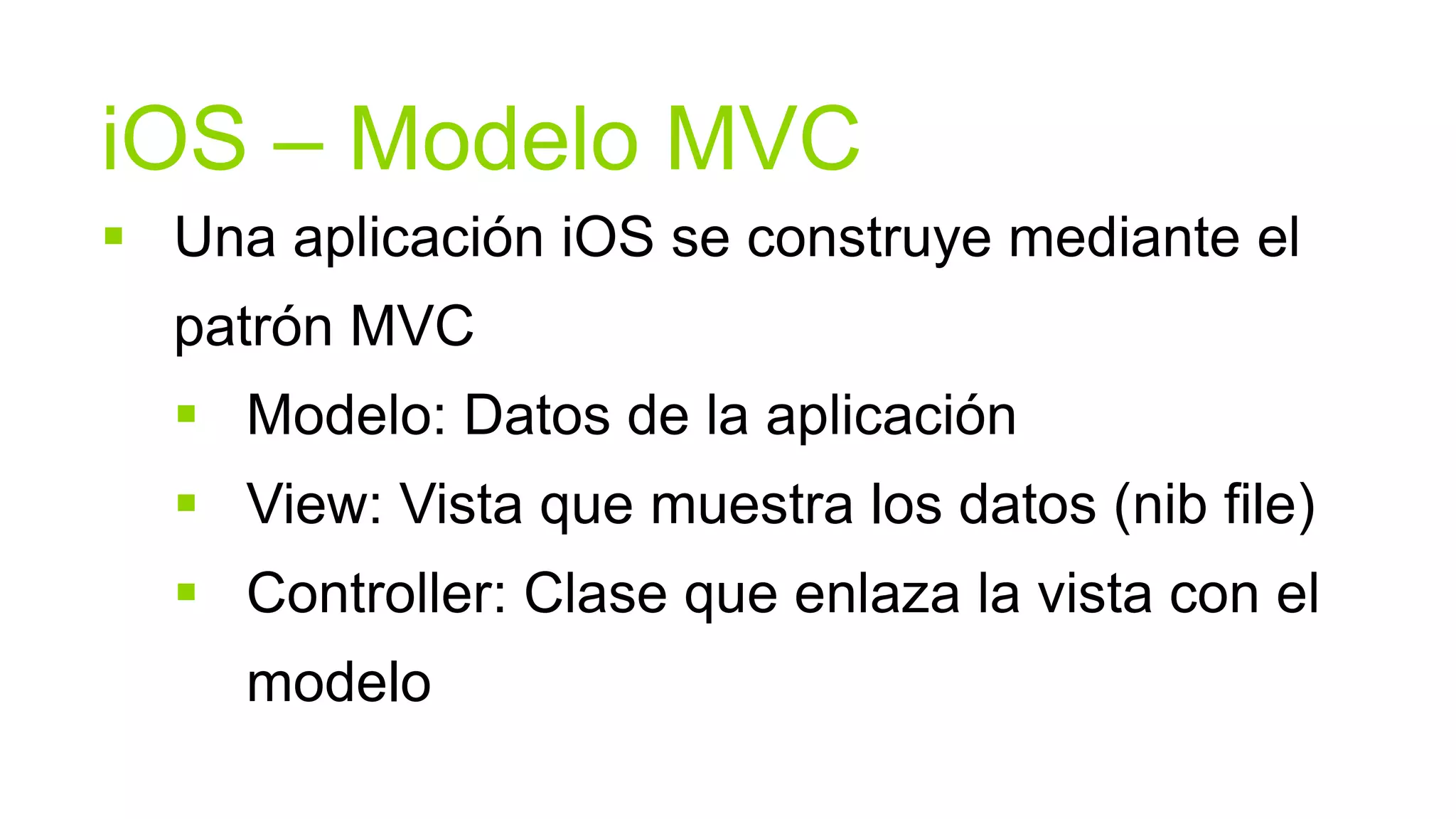 iOS – Modelo MVC
 Una aplicación iOS se construye mediante el
  patrón MVC
   Modelo: Datos de la aplicación
   View: Vista que muestra los datos (nib file)
   Controller: Clase que enlaza la vista con el
     modelo
 
