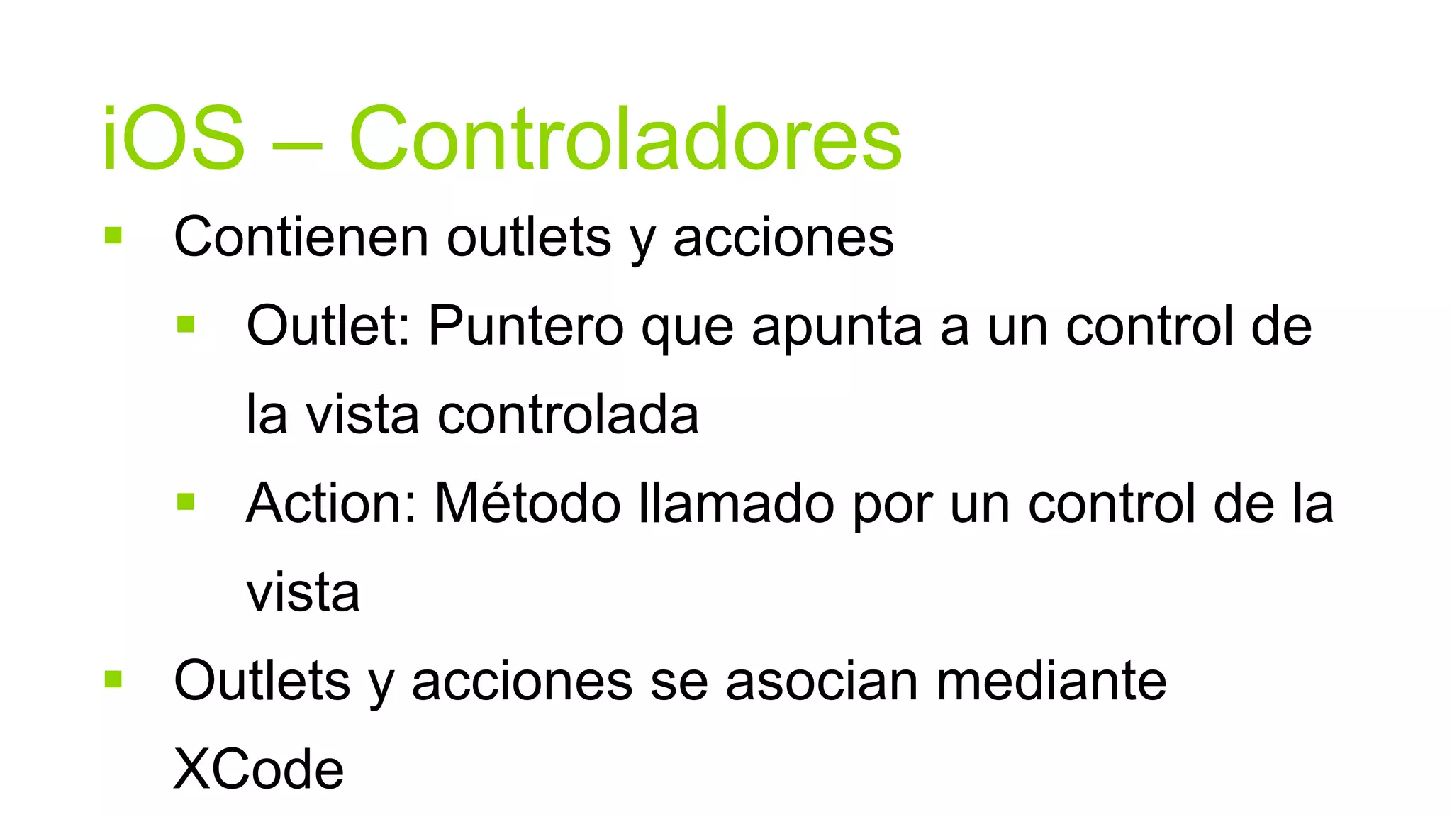 iOS – Controladores
 Contienen outlets y acciones
   Outlet: Puntero que apunta a un control de
     la vista controlada
   Action: Método llamado por un control de la
     vista
 Outlets y acciones se asocian mediante
  XCode
 