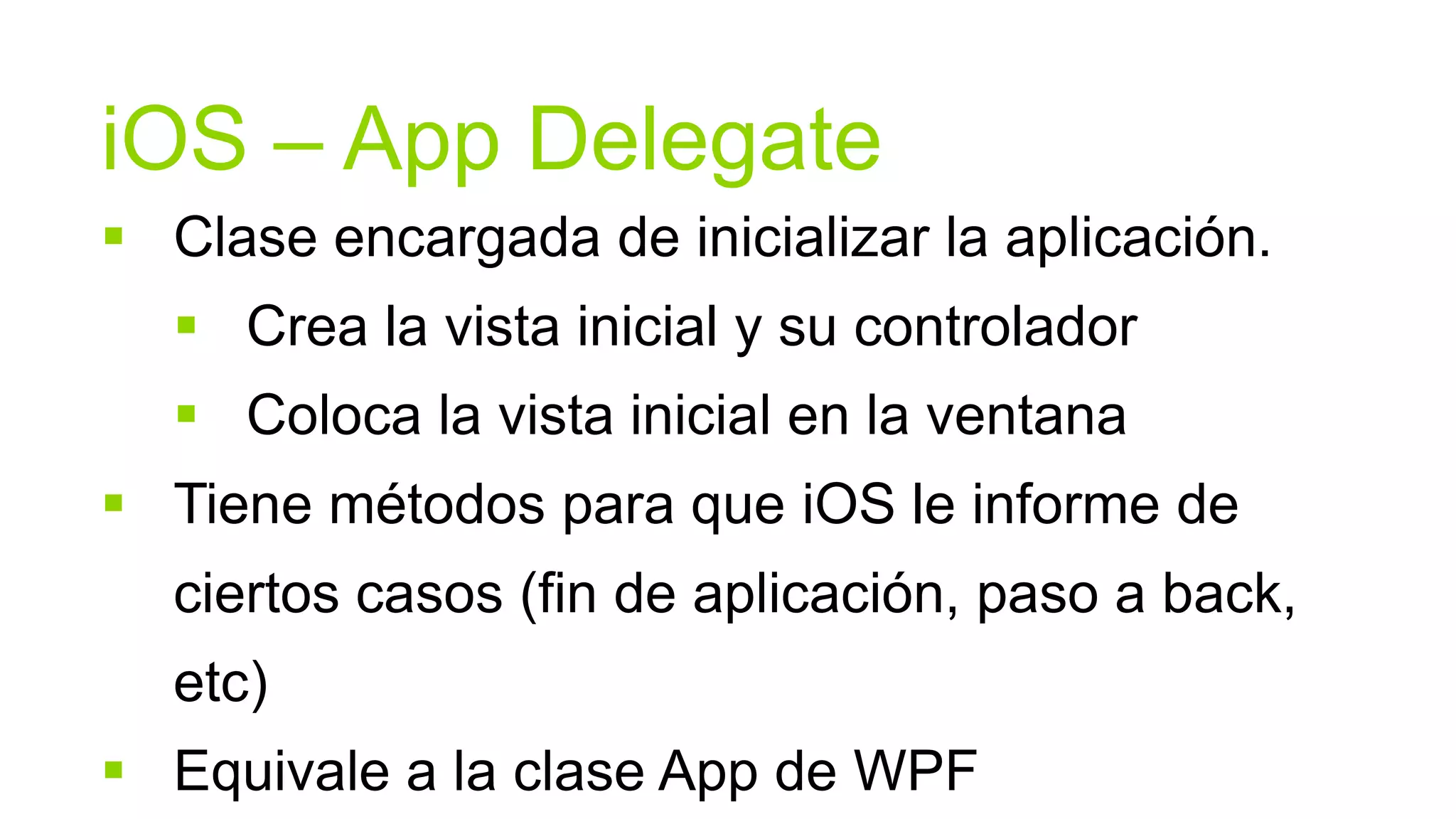 iOS – App Delegate
 Clase encargada de inicializar la aplicación.
   Crea la vista inicial y su controlador
   Coloca la vista inicial en la ventana
 Tiene métodos para que iOS le informe de
  ciertos casos (fin de aplicación, paso a back,
  etc)
 Equivale a la clase App de WPF
 