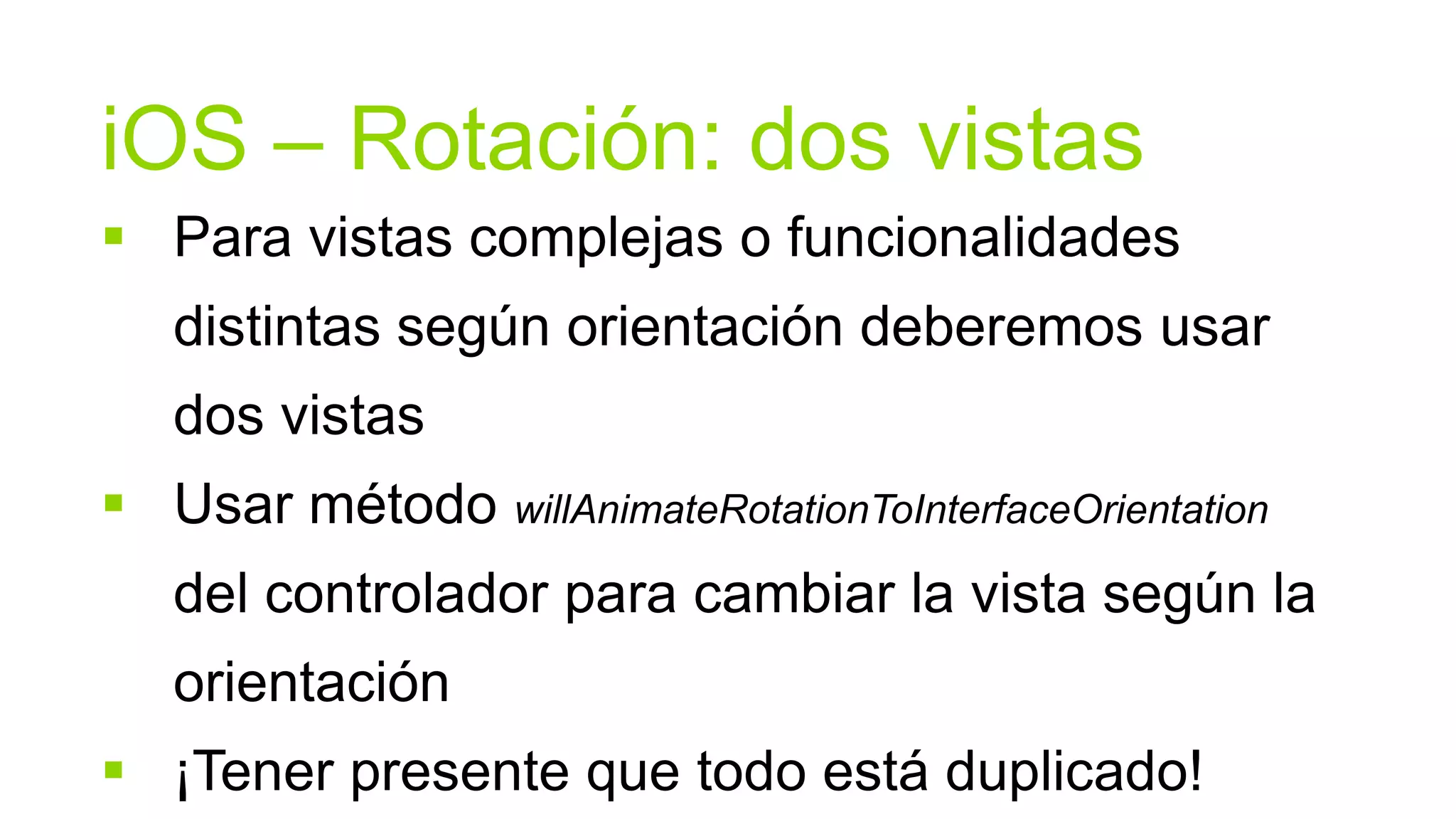 iOS – Rotación: dos vistas
 Para vistas complejas o funcionalidades
   distintas según orientación deberemos usar
   dos vistas
 Usar método willAnimateRotationToInterfaceOrientation
   del controlador para cambiar la vista según la
   orientación
 ¡Tener presente que todo está duplicado!
 