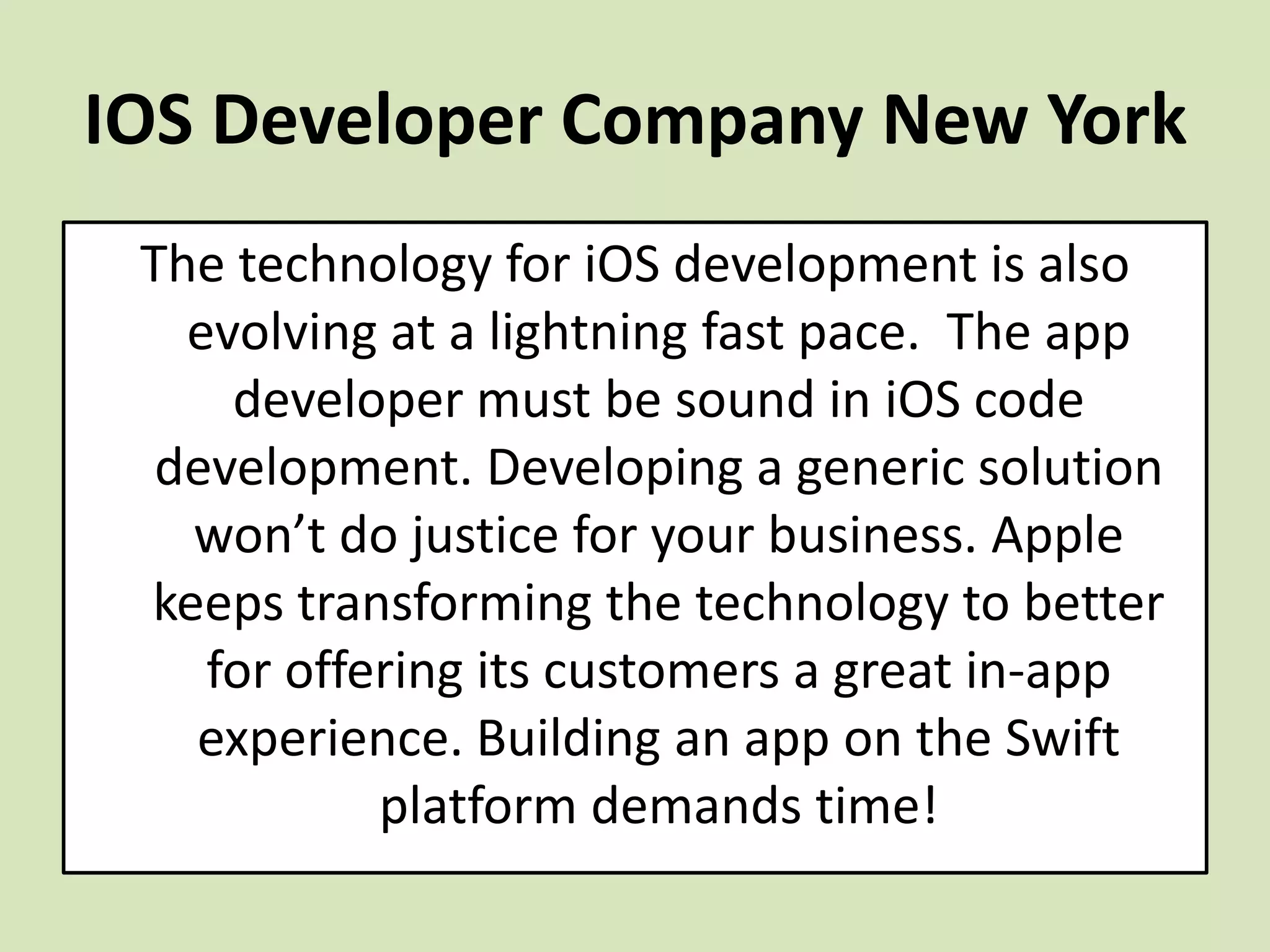 IOS Developer Company New York
The technology for iOS development is also
evolving at a lightning fast pace. The app
developer must be sound in iOS code
development. Developing a generic solution
won’t do justice for your business. Apple
keeps transforming the technology to better
for offering its customers a great in-app
experience. Building an app on the Swift
platform demands time!