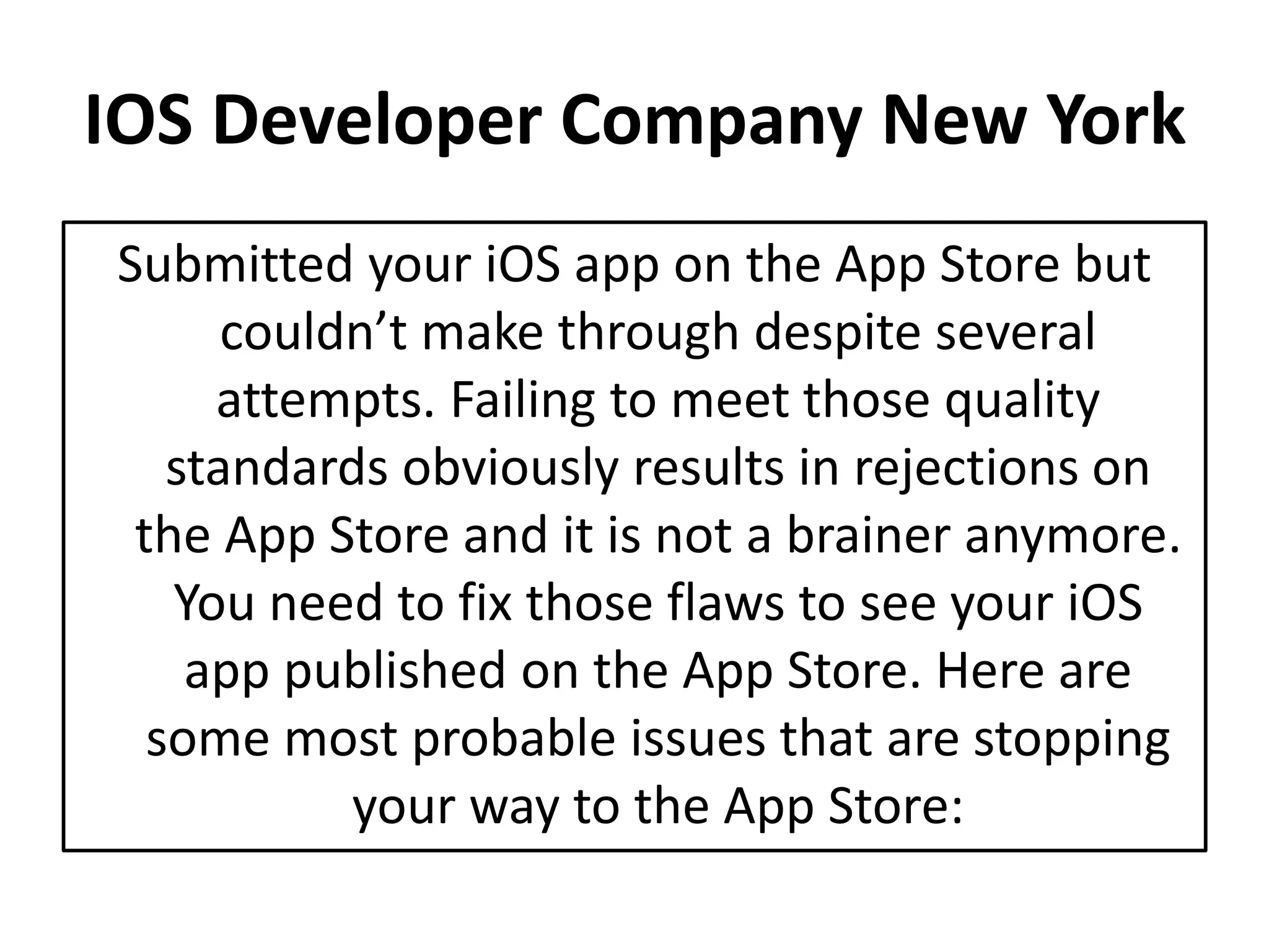 IOS Developer Company New York
Submitted your iOS app on the App Store but
couldn’t make through despite several
attempts. Failing to meet those quality
standards obviously results in rejections on
the App Store and it is not a brainer anymore.
You need to fix those flaws to see your iOS
app published on the App Store. Here are
some most probable issues that are stopping
your way to the App Store: