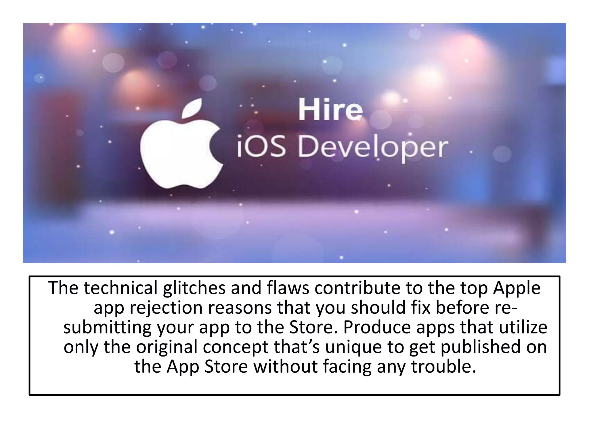 The technical glitches and flaws contribute to the top Apple
app rejection reasons that you should fix before re-
submitting your app to the Store. Produce apps that utilize
only the original concept that’s unique to get published on
the App Store without facing any trouble.