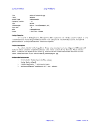 Curriculum Vitae Gopi Tadiboina
Title : Clinical Trials iPad App
Client : Elsevier
Project Type : Development.
Operating System : ios
Tools : Xcode
Technologies : Cocoa Touch framework, IOS
Team Size : 6
Role : Team Member.
Period : Oct 2015– Till date
Project Objective
It is basically an iPad application. The objective of this application is to help the doctor and patient to have
a complete medical record of a patient based on their visits to hospital. It can enable the doctor to proceed with
optimum medical techniques based on the condition of a patient.
Project Description
The patient or doctor can be logged in to the app using his unique username and password.This app will
enable the patient to find the hospital branch nearer to his current location all over the world. Patient personal
details, visit history, the doctors he had treated by, medicines he had used will be saved in the cloud data base.
Patient can be able to see his full details in a PDF generated by the app.
Role and Responsibilities
• Participated in the development of the project.
• Coding (business logic).
• Provided application KT to the testing team.
• Analysis and fixing of issues due to IOS 7 and 8 releases.
Page 3 of 3 Dated: 02/22/16
 