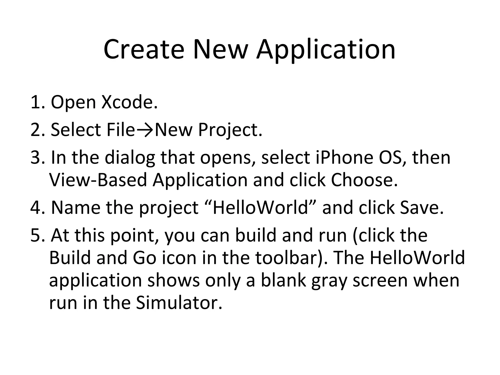 Create New Application
1. Open Xcode.
2. Select File→New Project.
3. In the dialog that opens, select iPhone OS, then
   View-Based Application and click Choose.
4. Name the project “HelloWorld” and click Save.
5. At this point, you can build and run (click the
   Build and Go icon in the toolbar). The HelloWorld
   application shows only a blank gray screen when
   run in the Simulator.
 