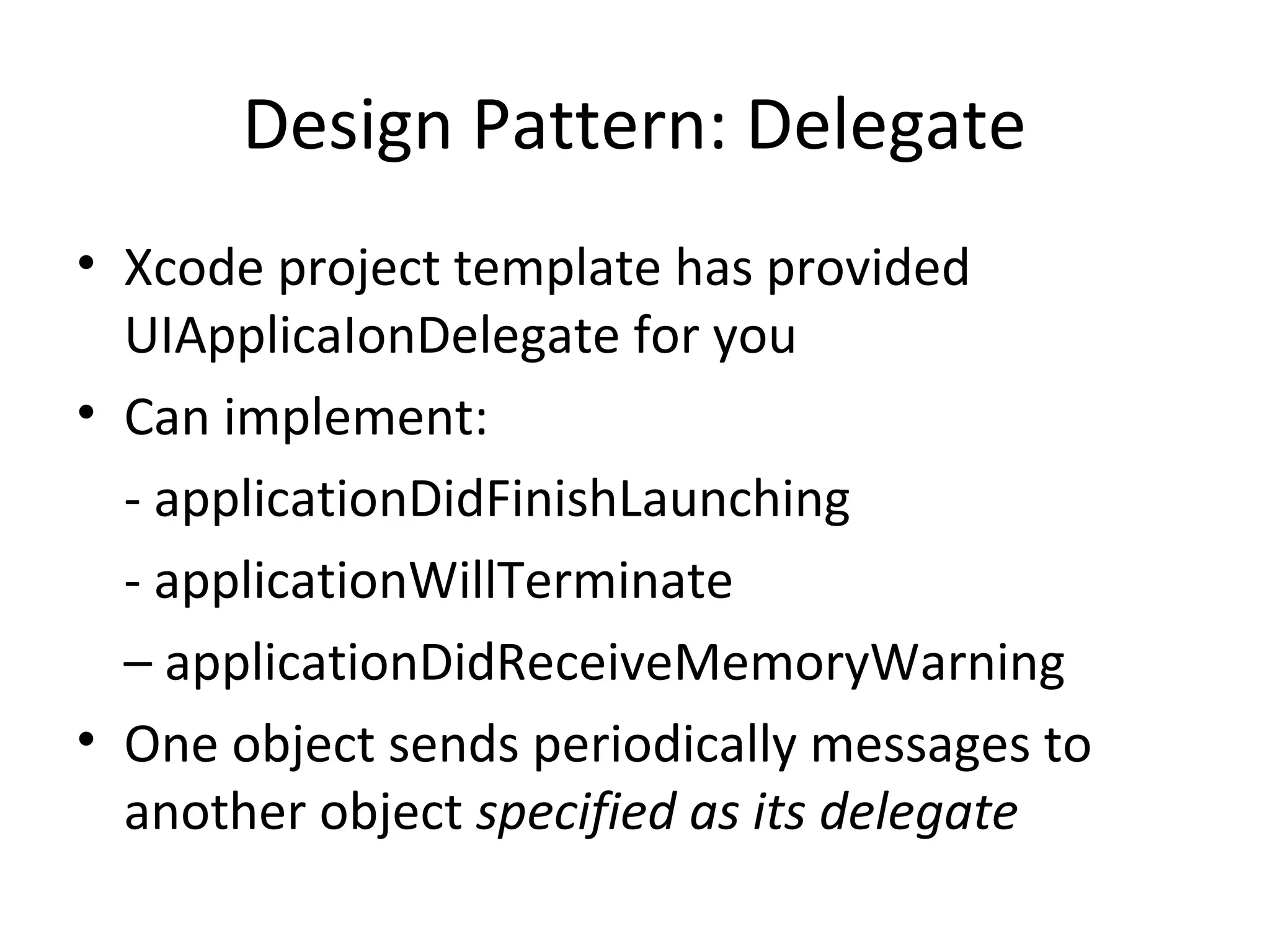 Design Pattern: Delegate
• Xcode project template has provided
  UIApplicaIonDelegate for you
• Can implement:
  - applicationDidFinishLaunching
  - applicationWillTerminate
  – applicationDidReceiveMemoryWarning
• One object sends periodically messages to
  another object specified as its delegate
 
