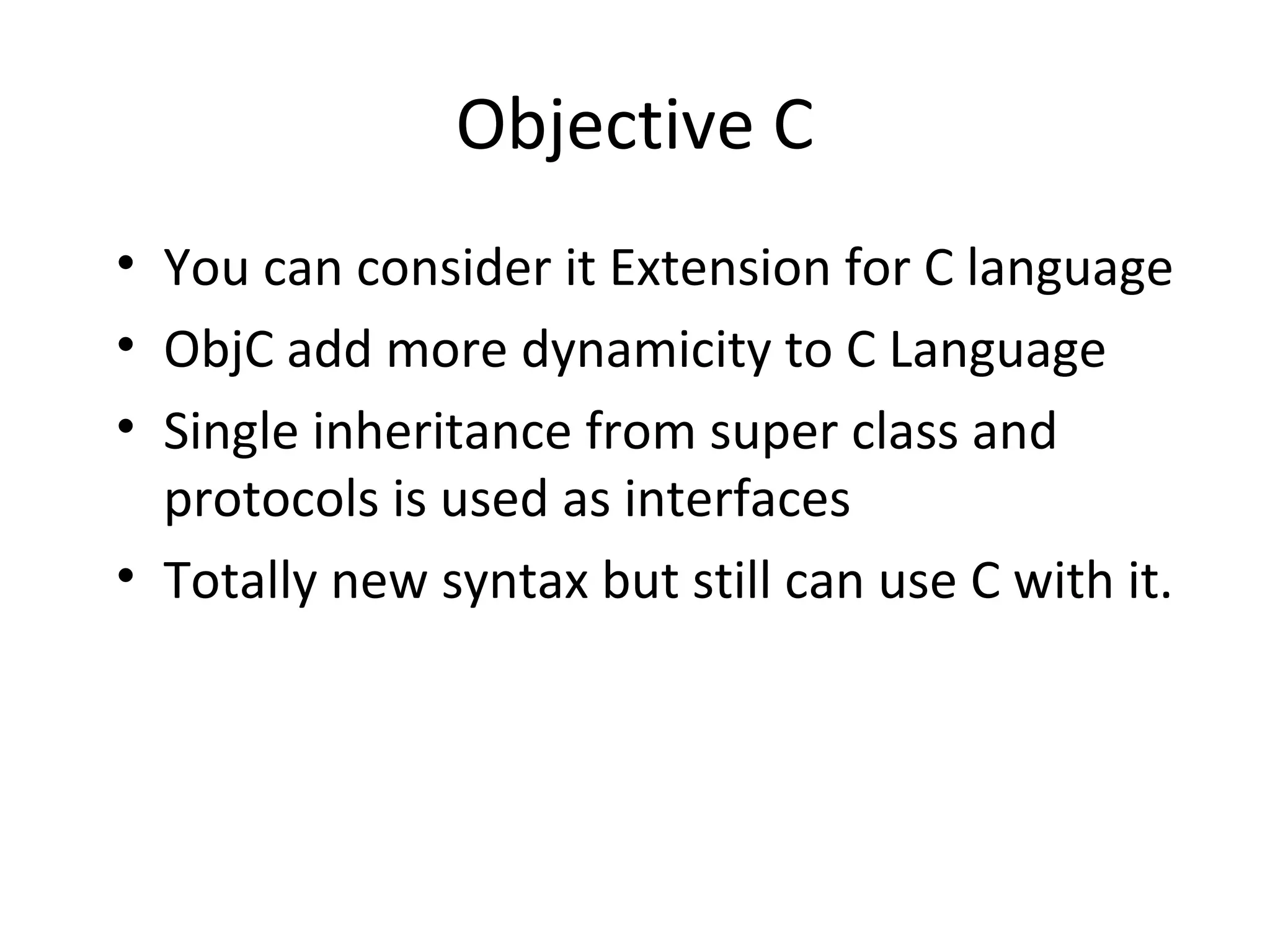 Objective C
• You can consider it Extension for C language
• ObjC add more dynamicity to C Language
• Single inheritance from super class and
  protocols is used as interfaces
• Totally new syntax but still can use C with it.
 