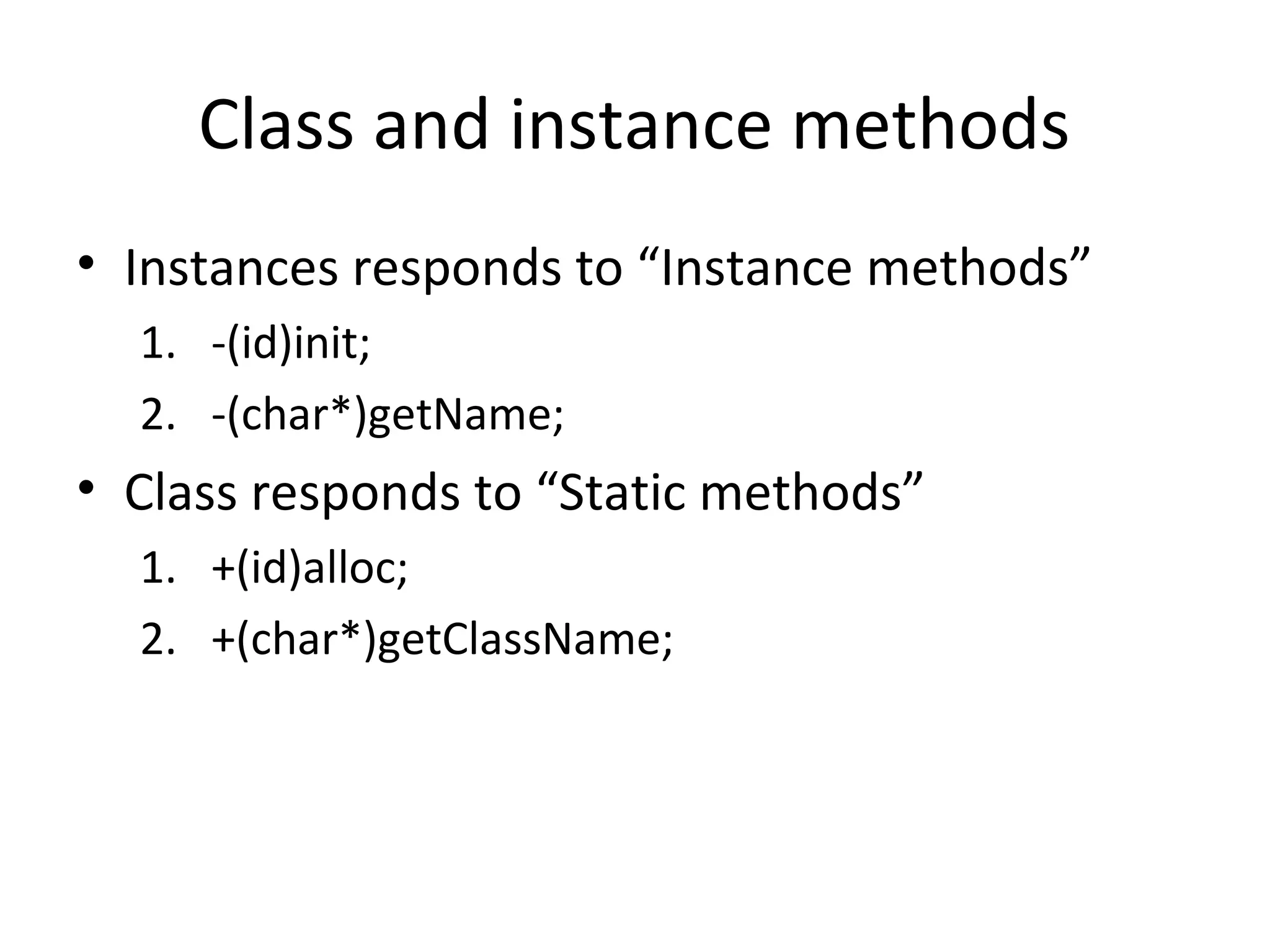 Class and instance methods
• Instances responds to “Instance methods”
  1. -(id)init;
  2. -(char*)getName;
• Class responds to “Static methods”
  1. +(id)alloc;
  2. +(char*)getClassName;
 