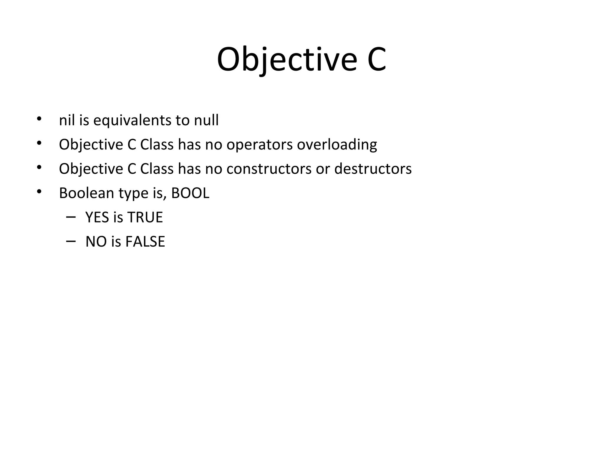 Objective C
•   nil is equivalents to null
•   Objective C Class has no operators overloading
•   Objective C Class has no constructors or destructors
•   Boolean type is, BOOL
     – YES is TRUE
     – NO is FALSE
 