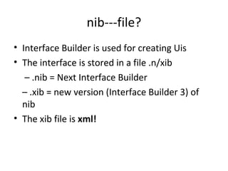 nib---file?
• Interface Builder is used for creating Uis
• The interface is stored in a file .n/xib
   – .nib = Next Interface Builder
  – .xib = new version (Interface Builder 3) of
  nib
• The xib file is xml!
 