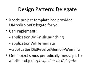 Design Pattern: Delegate
• Xcode project template has provided
  UIApplicaIonDelegate for you
• Can implement:
  - applicationDidFinishLaunching
  - applicationWillTerminate
  – applicationDidReceiveMemoryWarning
• One object sends periodically messages to
  another object specified as its delegate
 