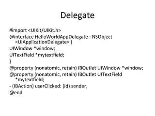 Delegate
#import <UIKit/UIKit.h>
@interface HelloWorldAppDelegate : NSObject
    <UIApplicationDelegate> {
UIWindow *window;
UITextField *mytextfield;
}
@property (nonatomic, retain) IBOutlet UIWindow *window;
@property (nonatomic, retain) IBOutlet UITextField
    *mytextfield;
- (IBAction) userClicked: (id) sender;
@end
 