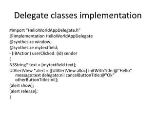 Delegate classes implementation
#import "HelloWorldAppDelegate.h"
@implementation HelloWorldAppDelegate
@synthesize window;
@synthesize mytextfield;
- (IBAction) userClicked: (id) sender
{
NSString* text = [mytextfield text];
UIAlertView *alert = [[UIAlertView alloc] initWithTitle:@"Hello“
    message:text delegate:nil cancelButtonTitle:@"Ok“
    otherButtonTitles:nil];
[alert show];
[alert release];
}
 