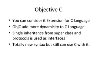 Objective C
• You can consider it Extension for C language
• ObjC add more dynamicity to C Language
• Single inheritance from super class and
  protocols is used as interfaces
• Totally new syntax but still can use C with it.
 