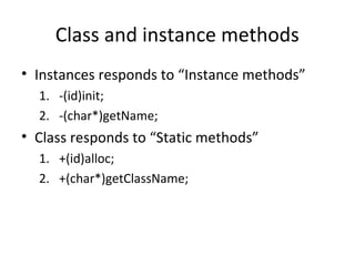Class and instance methods
• Instances responds to “Instance methods”
  1. -(id)init;
  2. -(char*)getName;
• Class responds to “Static methods”
  1. +(id)alloc;
  2. +(char*)getClassName;
 