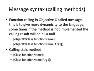 Message syntax (calling methods)
• Function calling in Objective C called message,
  this is to give more dynamicity to the language,
  some times if the method is not implemented the
  calling result will be nil = null
  – [objectOfClass functionName];
  – [objectOfClass functionName:Arg1];
• Calling staic method
  – [Class functionName];
  – [Class functionName:Arg1];
 