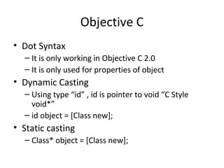 Objective C
• Dot Syntax
  – It is only working in Objective C 2.0
  – It is only used for properties of object
• Dynamic Casting
  – Using type “id” , id is pointer to void “C Style
    void*”
  – id object = [Class new];
• Static casting
  – Class* object = [Class new];
 