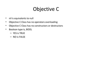 Objective C
•   nil is equivalents to null
•   Objective C Class has no operators overloading
•   Objective C Class has no constructors or destructors
•   Boolean type is, BOOL
     – YES is TRUE
     – NO is FALSE
 