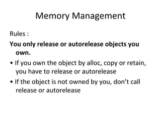 Memory Management
Rules :
You only release or autorelease objects you
  own.
• If you own the object by alloc, copy or retain,
  you have to release or autorelease
• If the object is not owned by you, don’t call
  release or autorelease
 