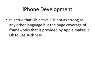 iPhone Development
• It is true that Objective C is not as strong as
  any other language but the huge coverage of
  frameworks that is provided by Apple makes it
  Ok to use such SDK.
 