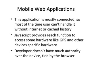 Mobile Web Applications
• This application is mostly connected, so
  most of the time user can’t handle it
  without internet or cached history
• Javascript provides reach function to
  access some hardware like GPS and other
  devices specific hardware
• Developer doesn’t have much authority
  over the device, tied by the browser.
 