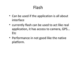 Flash
• Can be used if the application is all about
  interface
• currently flash can be used to act like real
  application, it has access to camera, GPS...
  Etc
• Performance in not good like the native
  platform.
 