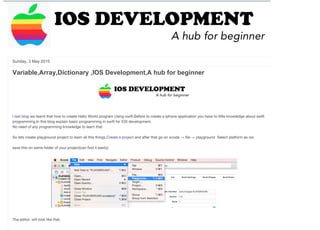 http://iosdevelopmenthub.blogspot.in/2015_05_03_archive.html 1/4
Sunday, 3 May 2015
Variable,Array,Dictionary ,IOS Development,A hub for beginner
I last blog we learnt that how to create Hello World program Using swift.Before to create a Iphone application you have to little knowledge about swift
programming,In this blog explain basic programming in swift for IOS development.
No need of any programming knowledge to learn that. 
So lets create playground project to learn all this things.Create a project and after that go on xcode -> file -> playground  Select platform as ios 
save this on same folder of your project(can find it easily)
The editor, will look like that.
0   More    Next Blog» simsamvikrant@gmail.com
 