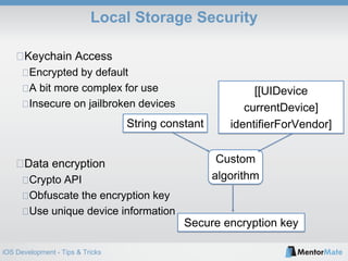 iOS Development - Tips & Tricks
Local Storage Security
Keychain Access
Encrypted by default
A bit more complex for use
Insecure on jailbroken devices
Data encryption
Crypto API
Obfuscate the encryption key
Use unique device information
String constant
[[UIDevice
currentDevice]
identifierForVendor]
Custom
algorithm
Secure encryption key
 