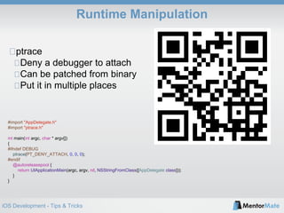 iOS Development - Tips & Tricks
Runtime Manipulation
#import "AppDelegate.h"
#import "ptrace.h"
int main(int argc, char * argv[])
{
#ifndef DEBUG
ptrace(PT_DENY_ATTACH, 0, 0, 0);
#endif
@autoreleasepool {
return UIApplicationMain(argc, argv, nil, NSStringFromClass([AppDelegate class]));
}
}
ptrace
Deny a debugger to attach
Can be patched from binary
Put it in multiple places
 