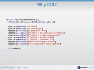 iOS Development - Tips & Tricks
Why iOS?
-(NSString *)generateReasonsWhyiOS {
NSMutableString *reasons = [[NSMutableString alloc] init];
[reasons appendString:@"It's new"];
[reasons appendString:@"It's challenging"];
[reasons appendString:@"It compiles to native"];
[reasons appendString:@"You have to deal with hardware limitations"];
[reasons appendString:@"You have to provide responsiveness"];
[reasons appendString:@"You have to provide usability"];
[reasons appendString:@"You have to provide security"];
[reasons appendString:@"0ften craftsmanship is required"];
[reasons appendString:@"Your code runs into people's pockets"];
return reasons;
}
 