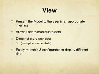 View
Present the Model to the user in an appropriate
interface

Allows user to manipulate data

Does not store any data
   (except to cache state)

Easily reusable & configurable to display different
data
 