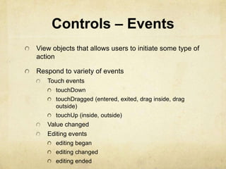 Controls – Events
View objects that allows users to initiate some type of
action

Respond to variety of events
   Touch events
      touchDown
      touchDragged (entered, exited, drag inside, drag
      outside)
      touchUp (inside, outside)
   Value changed
   Editing events
      editing began
      editing changed
      editing ended
 