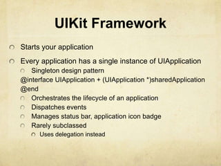 UIKit Framework
Starts your application
Every application has a single instance of UIApplication
   Singleton design pattern
@interface UIApplication + (UIApplication *)sharedApplication
@end
   Orchestrates the lifecycle of an application
   Dispatches events
   Manages status bar, application icon badge
   Rarely subclassed
      Uses delegation instead
 