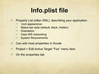 Info.plist file
Property List (often XML), describing your application
   Icon appearance
   Status bar style (default, black, hidden)
   Orientation
   Uses Wifi networking
   System Requirements

Can edit most properties in Xcode
Project > Edit Active Target “Foo” menu item
On the properties tab
 