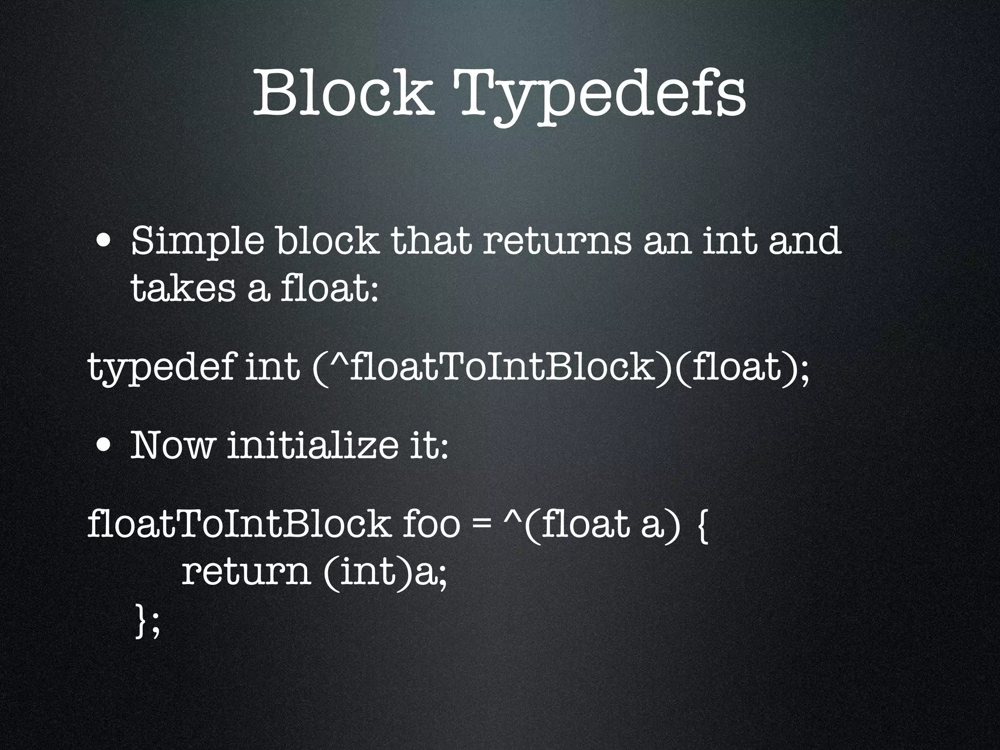 Block Typedefs Simple block that returns an int and takes a float: typedef int (^floatToIntBlock)(float); Now initialize it: floatToIntBlock foo = ^(float a) {   return (int)a; }; 