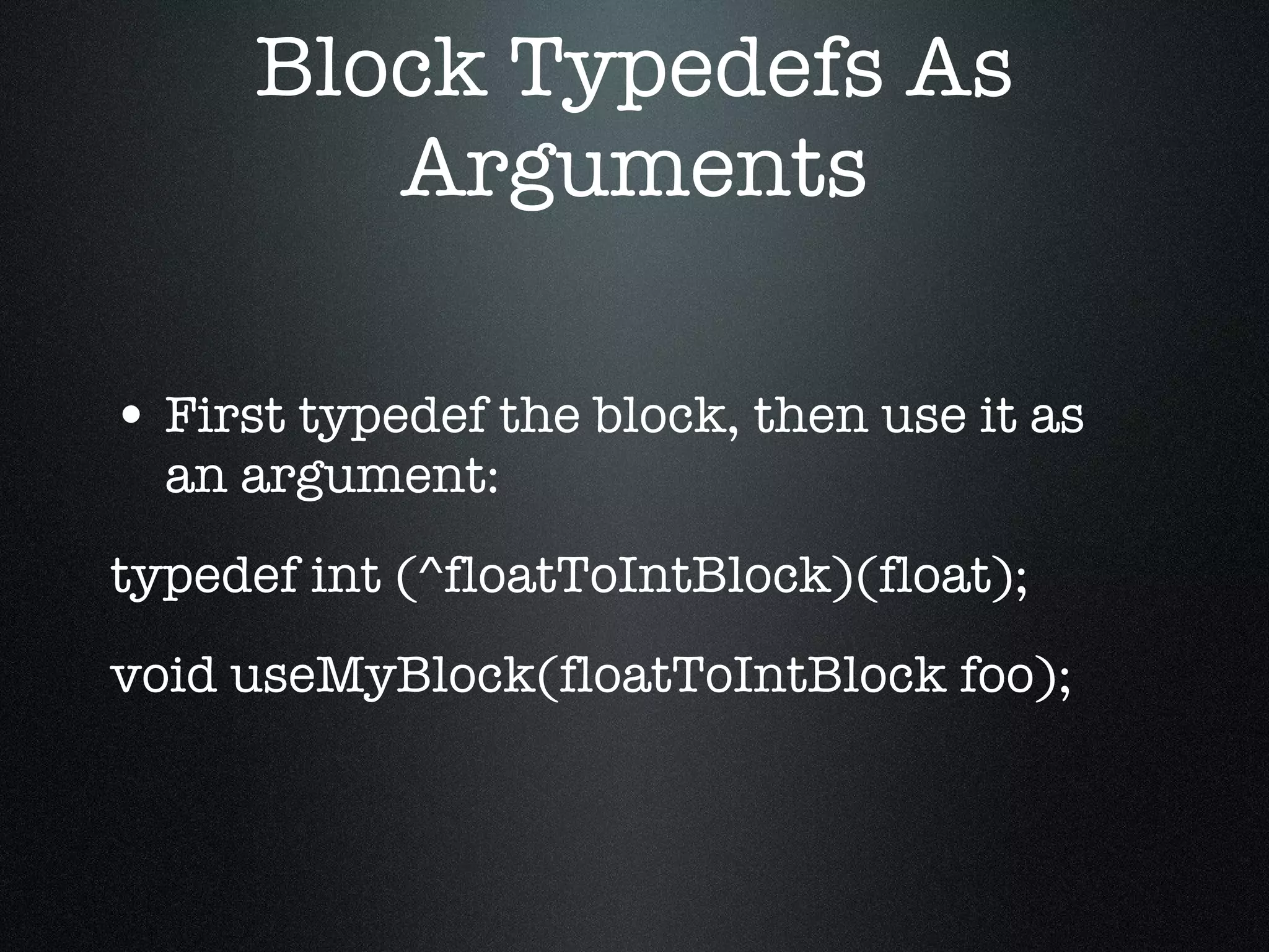 Block Typedefs As Arguments First typedef the block, then use it as an argument: typedef int (^floatToIntBlock)(float); void useMyBlock(floatToIntBlock foo); 
