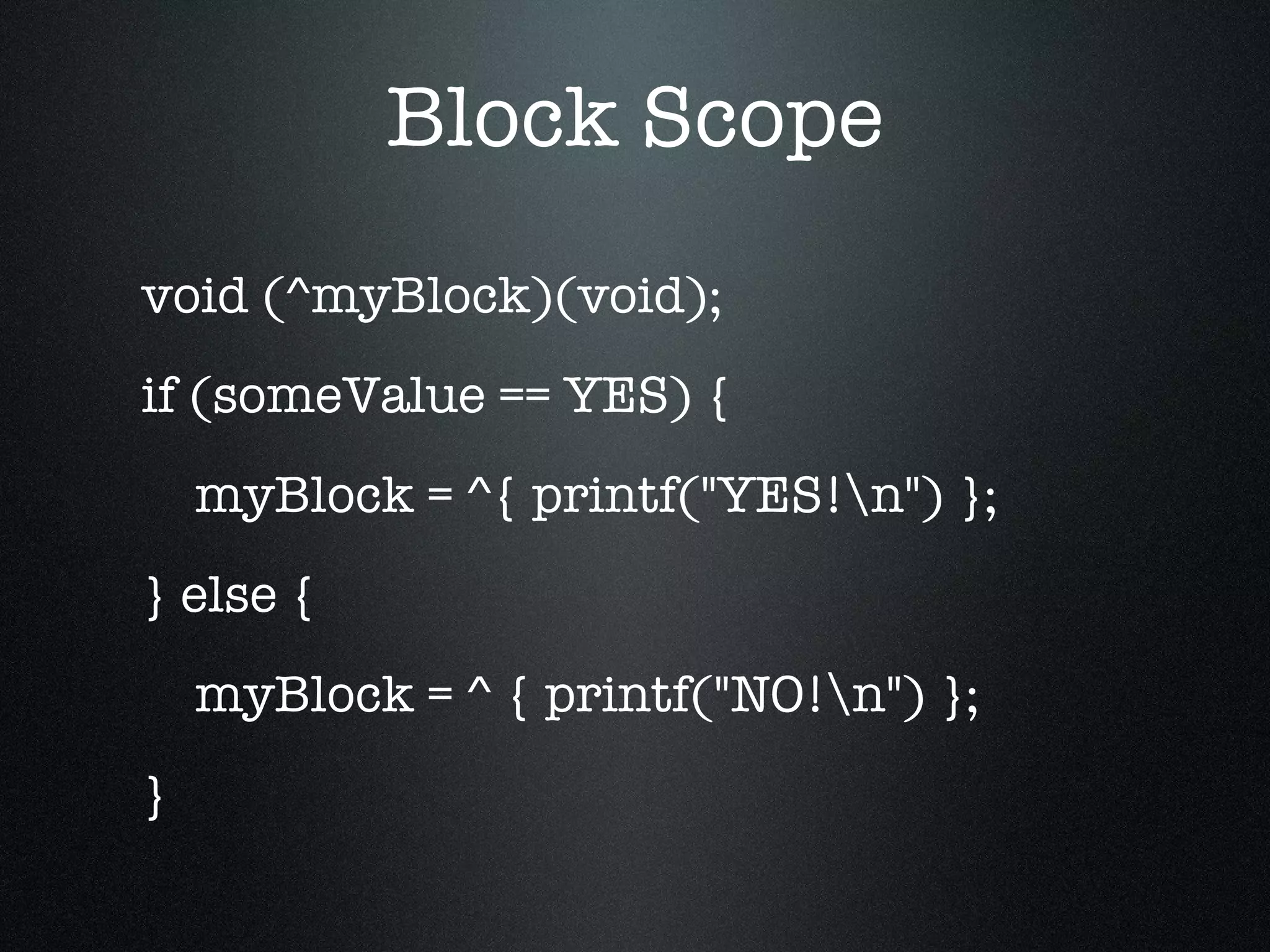 Block Scope void (^myBlock)(void); if (someValue == YES) { myBlock = ^{ printf("YES!\n") }; } else { myBlock = ^ { printf("NO!\n") }; } 