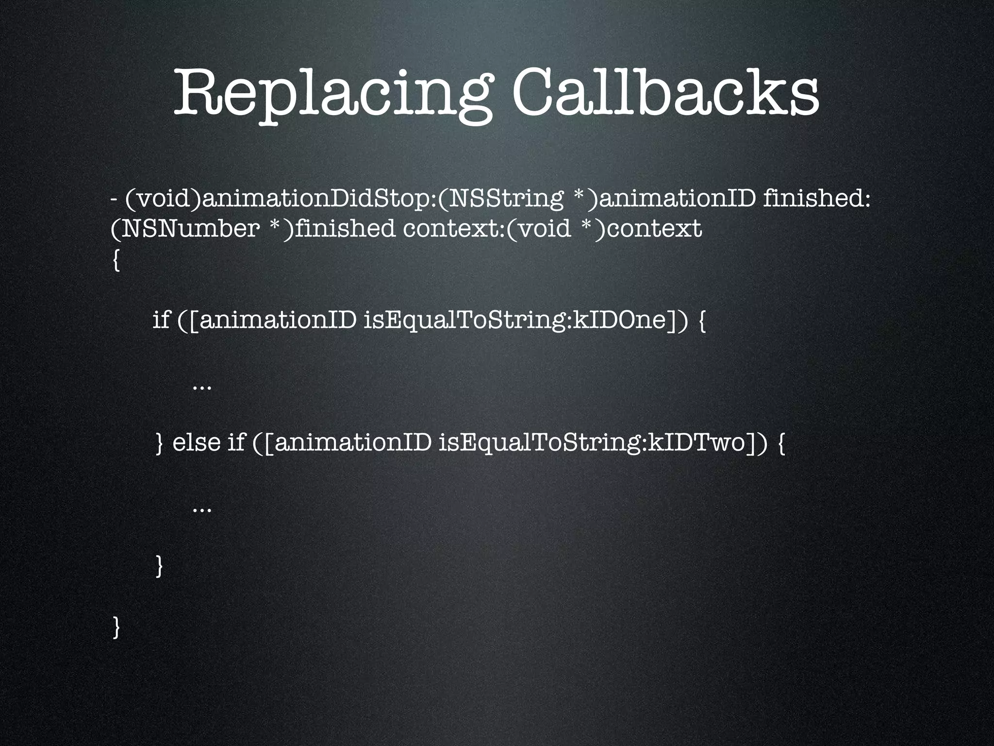 Replacing Callbacks - (void)animationDidStop:(NSString *)animationID finished:(NSNumber *)finished context:(void *)context { if ([animationID isEqualToString:kIDOne]) { … } else if ([animationID isEqualToString:kIDTwo]) { … } } 