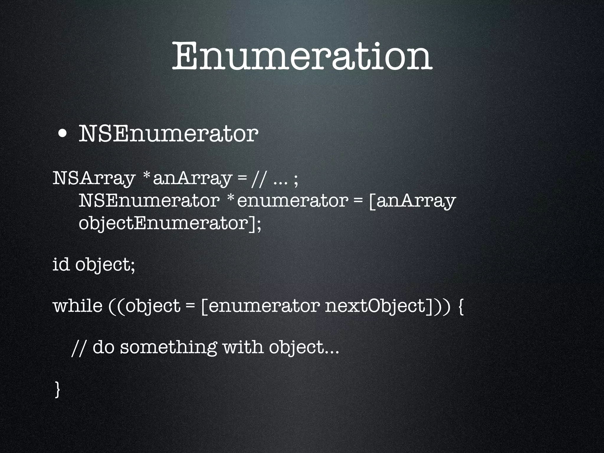 Enumeration NSEnumerator NSArray *anArray = // ... ; NSEnumerator *enumerator = [anArray objectEnumerator]; id object; while ((object = [enumerator nextObject])) { // do something with object... } 