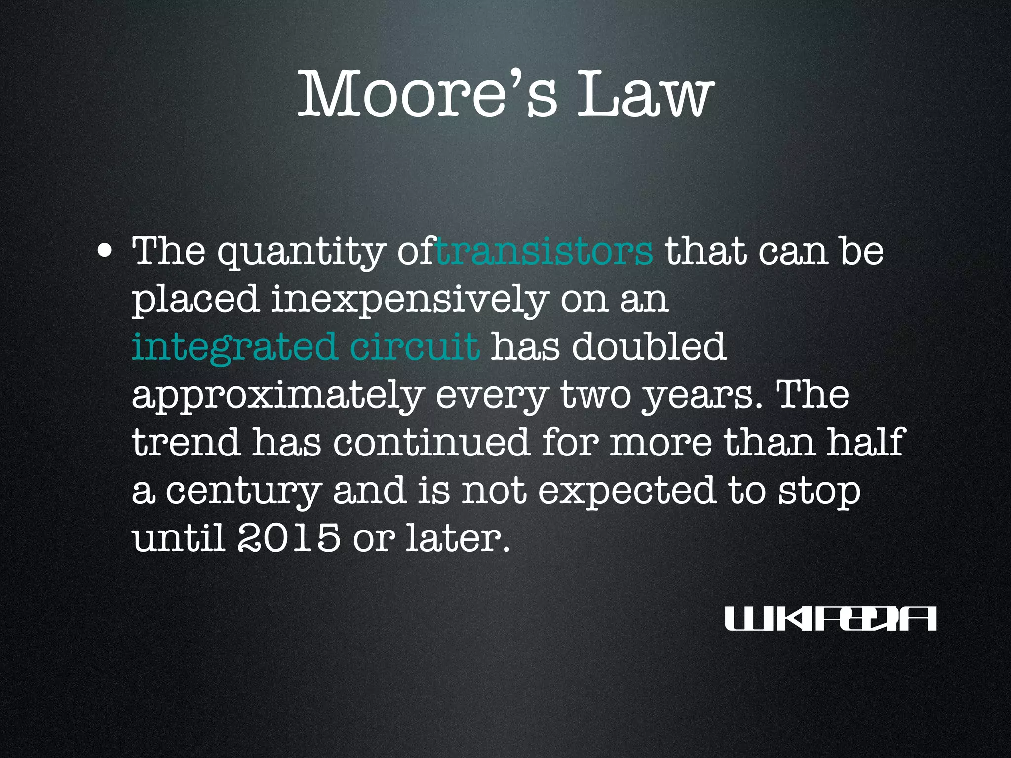 Moore’s Law The quantity of transistors  that can be placed inexpensively on an  integrated circuit  has doubled approximately every two years. The trend has continued for more than half a century and is not expected to stop until 2015 or later. Wikipedia 