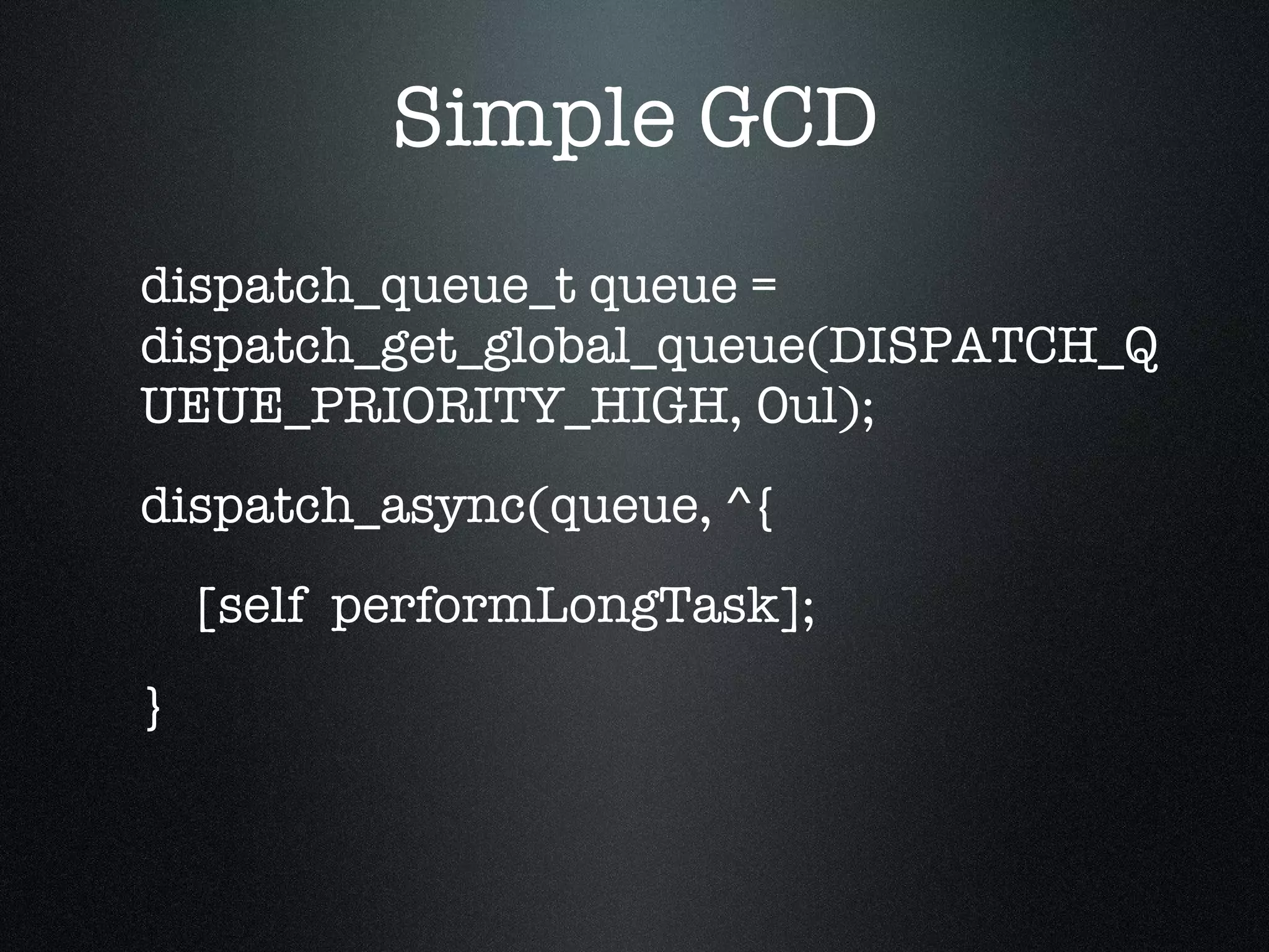 Simple GCD dispatch_queue_t queue = dispatch_get_global_queue(DISPATCH_QUEUE_PRIORITY_HIGH, 0ul); dispatch_async(queue, ^{ [self  performLongTask]; } 